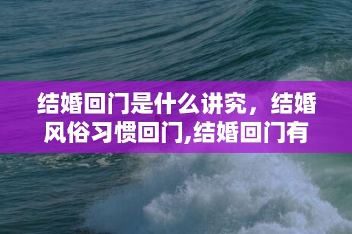 结婚回门是什么讲究，结婚风俗习惯回门,结婚回门有什么讲究，新娘回门有什么注意事项