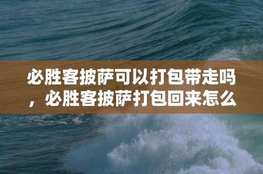 必胜客披萨可以打包带走吗，必胜客披萨打包回来怎么加热