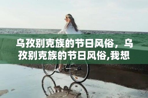 乌孜别克族的节日风俗，乌孜别克族的节日风俗,我想问你们知道少数民族的节日吗如白族的火把节还有那些
