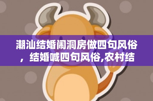 潮汕结婚闹洞房做四句风俗，结婚喊四句风俗,农村结婚时，在堂屋拜堂是，礼生的喊礼词是什么？，不是什么司仪说的那些通俗的吉言或者顺口溜！