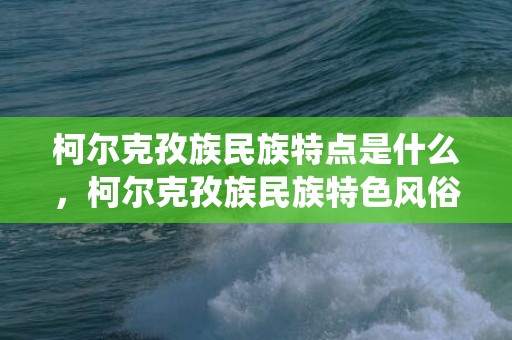 柯尔克孜族民族特点是什么，柯尔克孜族民族特色风俗,柯尔克孜族的主要传统节日有哪些