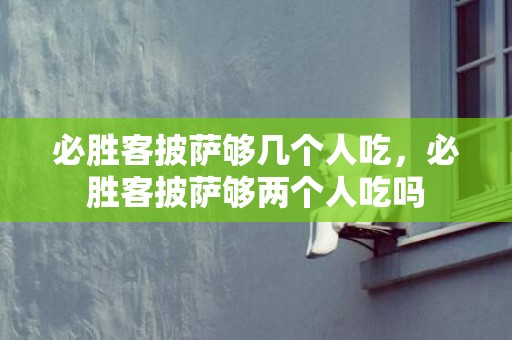 必胜客披萨够几个人吃，必胜客披萨够两个人吃吗