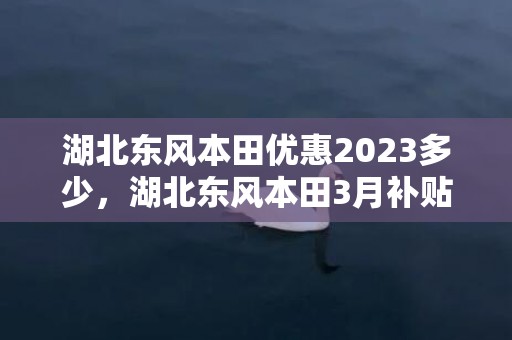 湖北东风本田优惠2023多少，湖北东风本田3月补贴政策