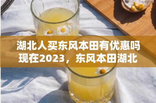 湖北人买东风本田有优惠吗现在2023，东风本田湖北补贴什么时候结束2023