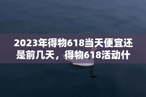2023年得物618当天便宜还是前几天，得物618活动什么时候买最划算