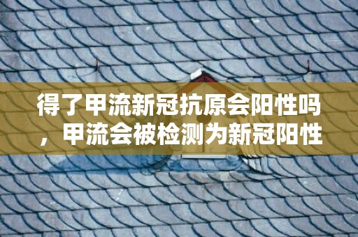 得了甲流新冠抗原会阳性吗，甲流会被检测为新冠阳性吗