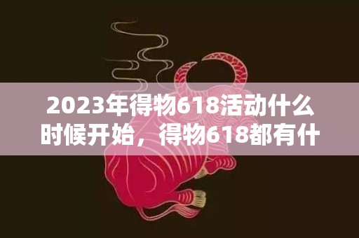 2023年得物618活动什么时候开始，得物618都有什么活动