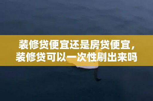 装修贷便宜还是房贷便宜，装修贷可以一次性刷出来吗