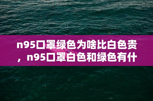 n95口罩绿色为啥比白色贵，n95口罩白色和绿色有什么区别