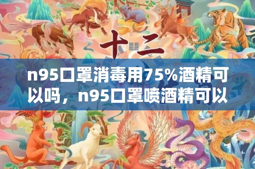 n95口罩消毒用75%酒精可以吗，n95口罩喷酒精可以继续使用吗