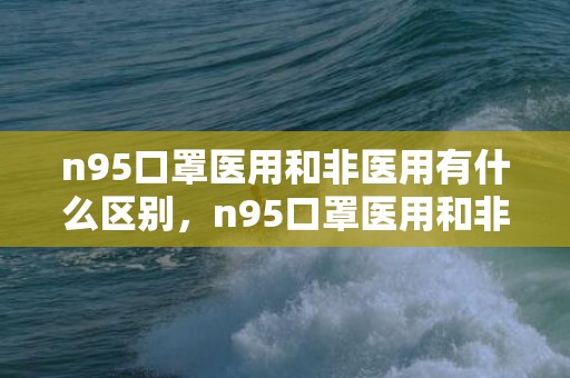 n95口罩医用和非医用有什么区别，n95口罩医用和非医用哪个好