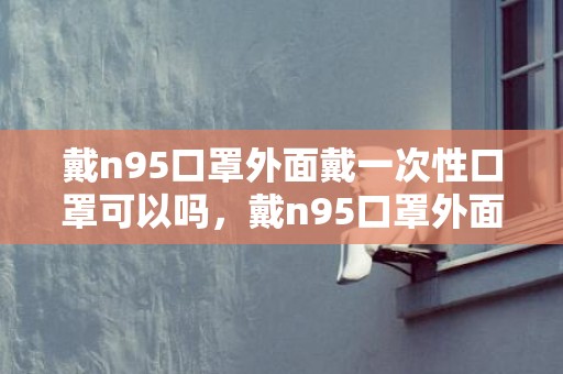 戴n95口罩外面戴一次性口罩可以吗，戴n95口罩外面还可以再套一个吗