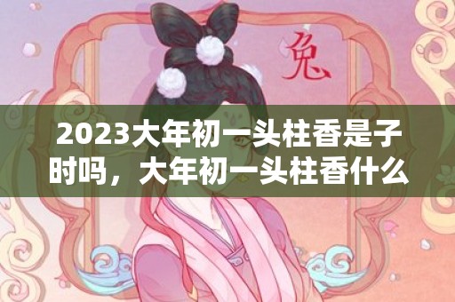 2023大年初一头柱香是子时吗，大年初一头柱香什么时候烧好