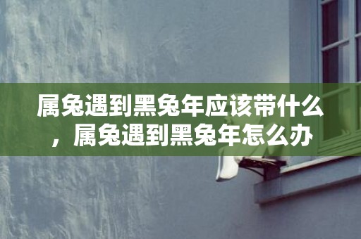 属兔遇到黑兔年应该带什么，属兔遇到黑兔年怎么办