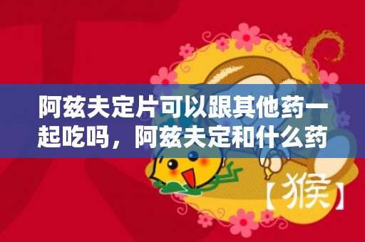 阿兹夫定片可以跟其他药一起吃吗，阿兹夫定和什么药不能一起吃