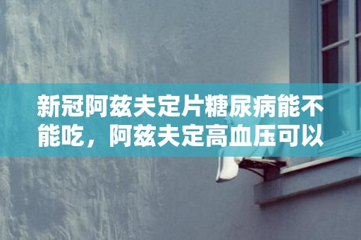 新冠阿兹夫定片糖尿病能不能吃，阿兹夫定高血压可以吃吗