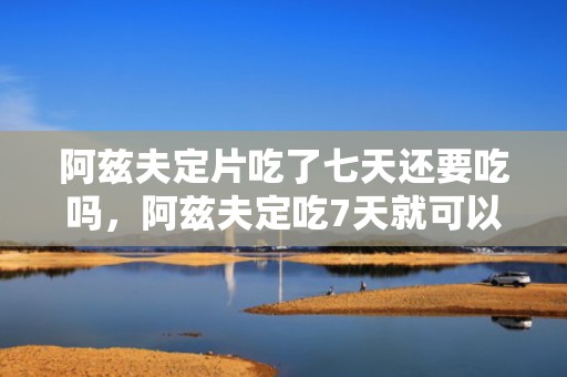 阿兹夫定片吃了七天还要吃吗，阿兹夫定吃7天就可以了吗