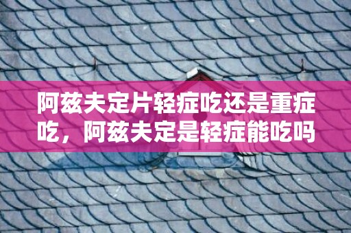 阿兹夫定片轻症吃还是重症吃，阿兹夫定是轻症能吃吗