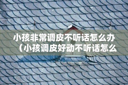 小孩非常调皮不听话怎么办（小孩调皮好动不听话怎么办）