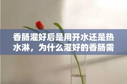 香肠灌好后是用开水还是热水淋，为什么灌好的香肠需要用热水冲