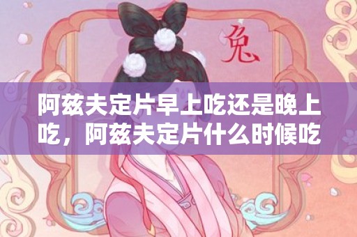 阿兹夫定片早上吃还是晚上吃，阿兹夫定片什么时候吃效果好