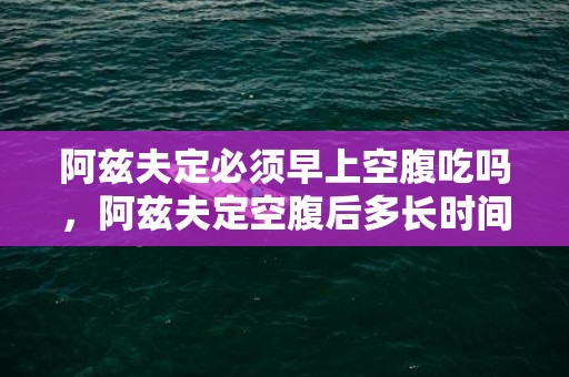 阿兹夫定必须早上空腹吃吗，阿兹夫定空腹后多长时间吃饭
