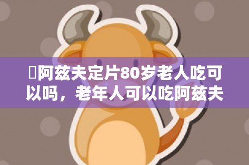 ​阿兹夫定片80岁老人吃可以吗，老年人可以吃阿兹夫定吗