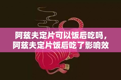 阿兹夫定片可以饭后吃吗，阿兹夫定片饭后吃了影响效果吗
