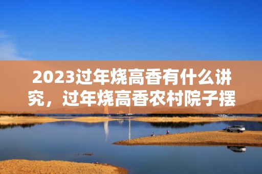 2023过年烧高香有什么讲究，过年烧高香农村院子摆哪里好