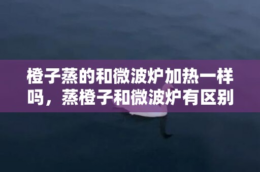 橙子蒸的和微波炉加热一样吗，蒸橙子和微波炉有区别吗