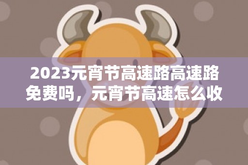 2023元宵节高速路高速路免费吗，元宵节高速怎么收费