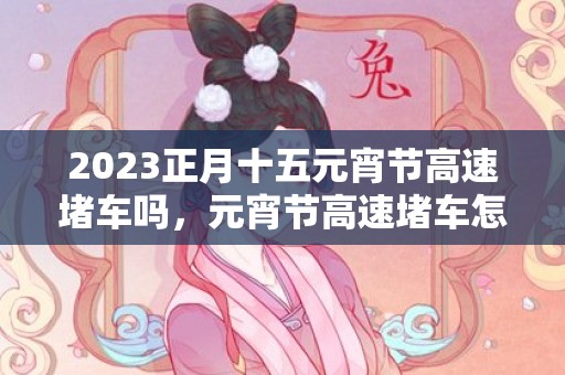 2023正月十五元宵节高速堵车吗，元宵节高速堵车怎么办
