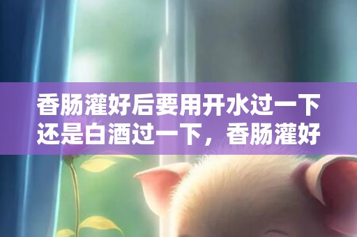 香肠灌好后要用开水过一下还是白酒过一下，香肠灌好后要用开水烫还是用酒洗