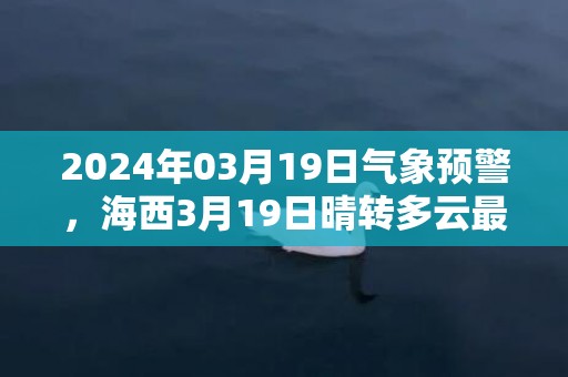 2024年03月19日气象预警，海西3月19日晴转多云最高气温7度