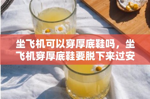 坐飞机可以穿厚底鞋吗，坐飞机穿厚底鞋要脱下来过安检吗