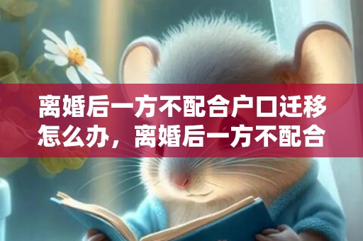离婚后一方不配合户口迁移怎么办，离婚后一方不配合过户以什么案由起诉？，离婚后多久过户才有效