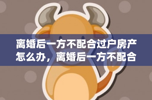离婚后一方不配合过户房产怎么办，离婚后一方不配合房子过户怎么办理(不配合过户起诉状)