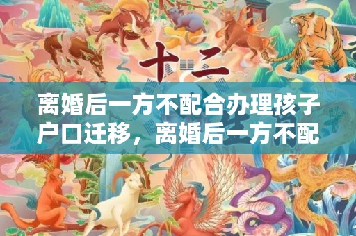 离婚后一方不配合办理孩子户口迁移，离婚后一方不配合房子过户可以吗？离婚车辆不过户后果