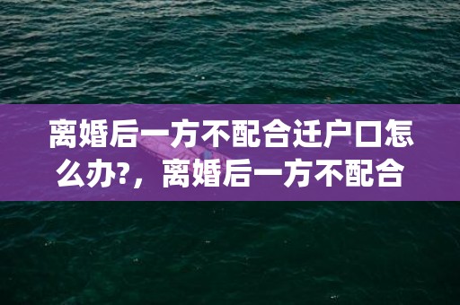 离婚后一方不配合迁户口怎么办?，离婚后一方不配合小孩户口迁移怎么办(小孩户口迁移到女方家)