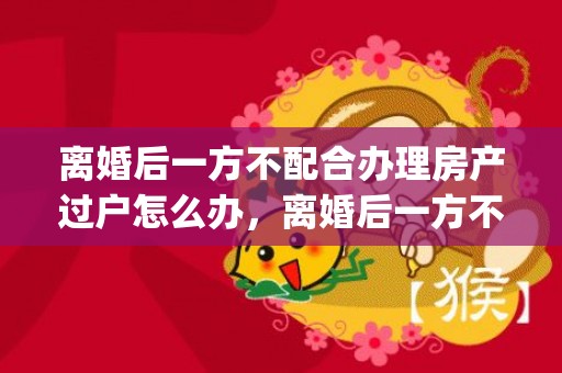 离婚后一方不配合办理房产过户怎么办，离婚后一方不配合孩子迁户口有影响吗(离婚对方不配合迁户口)