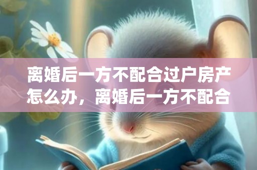 离婚后一方不配合过户房产怎么办，离婚后一方不配合孩子户口迁移怎么办理(离婚后小孩户口迁移需要什么手续)