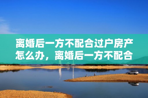离婚后一方不配合过户房产怎么办，离婚后一方不配合孩子户口迁移怎么办手续