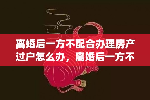 离婚后一方不配合办理房产过户怎么办，离婚后一方不配合孩子户口迁移怎么办手续(离婚转户口需要哪些手续)