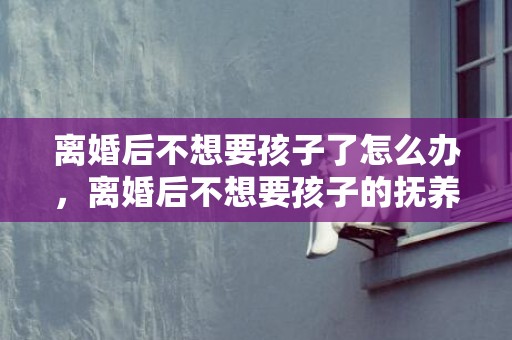 离婚后不想要孩子了怎么办，离婚后不想要孩子的抚养权应该怎样做 孩子抚养权怎么判