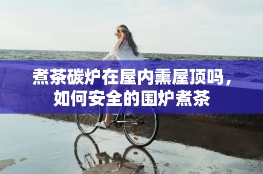 煮茶碳炉在屋内熏屋顶吗，如何安全的围炉煮茶