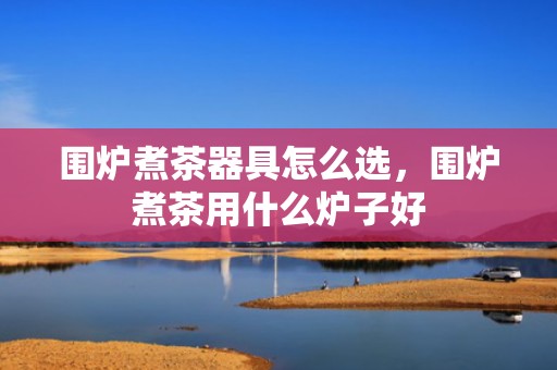 围炉煮茶器具怎么选，围炉煮茶用什么炉子好