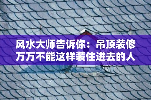 风水大师告诉你：吊顶装修万万不能这样装住进去的人迟早倒霉