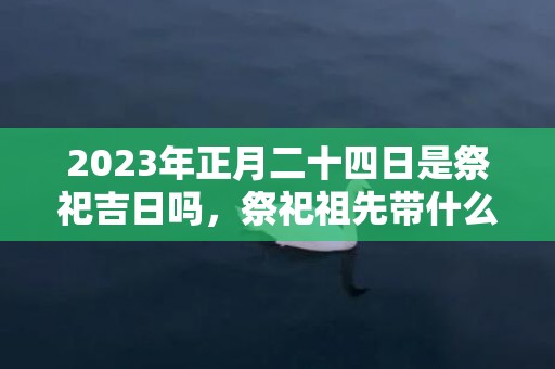 2023年正月二十四日是祭祀吉日吗，祭祀祖先带什么水果合适