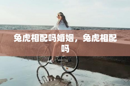 兔虎相配吗婚姻，兔虎相配吗