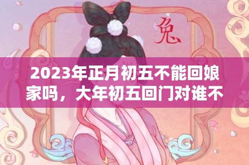 2023年正月初五不能回娘家吗，大年初五回门对谁不好